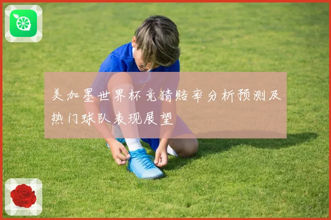 美加墨世界杯竞猜赔率分析预测及热门球队表现展望