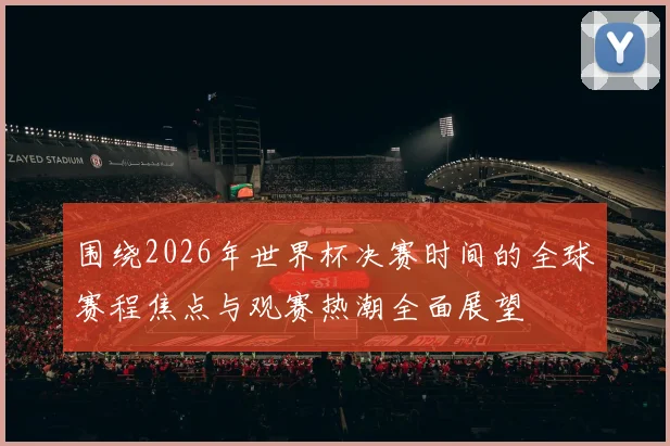 围绕2026年世界杯决赛时间的全球赛程焦点与观赛热潮全面展望