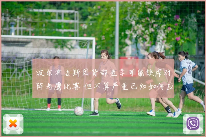 波尔津吉斯因背部痉挛可能缺席对阵老鹰比赛 但不算严重已知如何应对