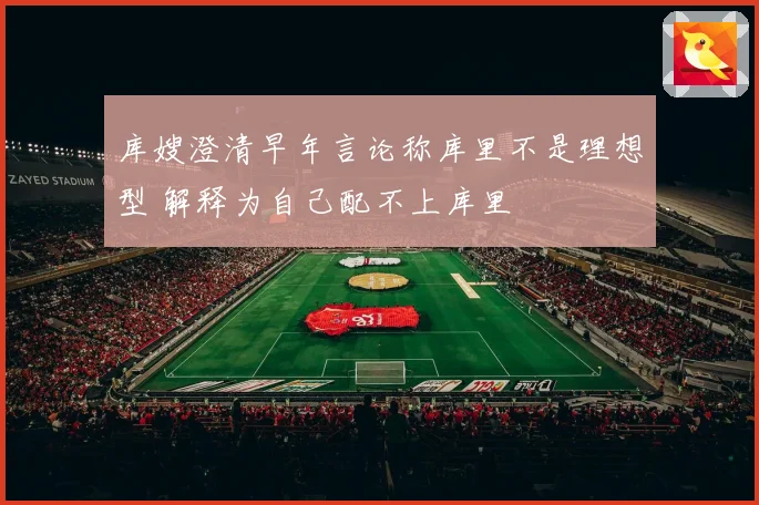 库嫂澄清早年言论称库里不是理想型 解释为自己配不上库里
