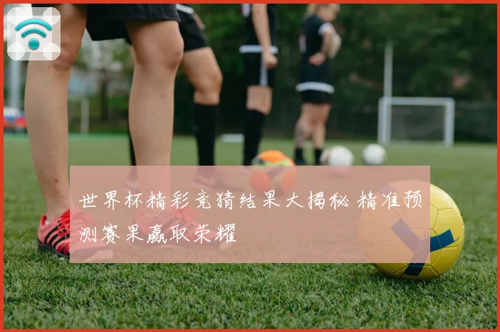 世界杯精彩竞猜结果大揭秘 精准预测赛果赢取荣耀