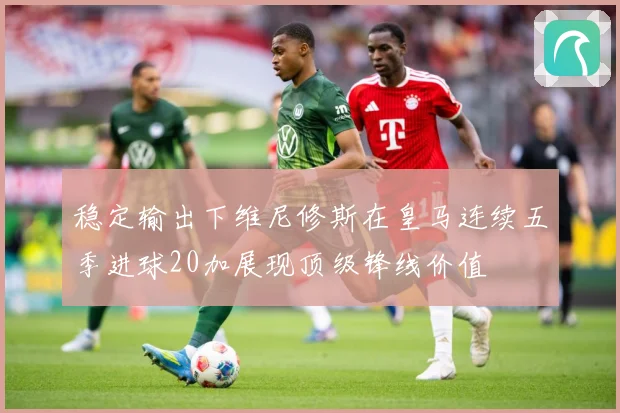 稳定输出下维尼修斯在皇马连续五季进球20加展现顶级锋线价值