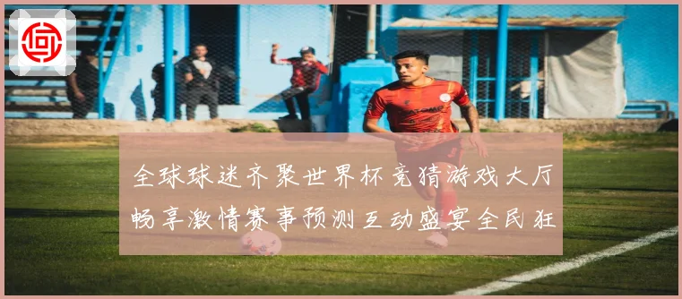 全球球迷齐聚世界杯竞猜游戏大厅畅享激情赛事预测互动盛宴全民狂欢